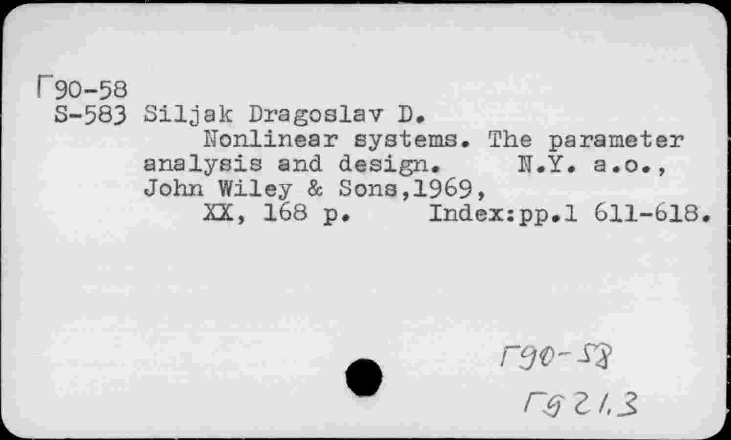 ﻿r 90-58
S-583 Siljak Dragoslav D.
Nonlinear systems» The parameter analysis and design. N.Y. a.o., John Wiley & Sons,1969,
XX, 168 p. Indexzpp.l 611-618.
r$z/,3